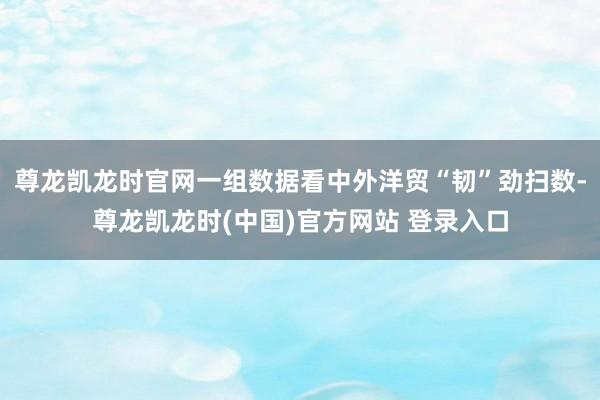 尊龙凯龙时官网一组数据看中外洋贸“韧”劲扫数-尊龙凯龙时(中国)官方网站 登录入口