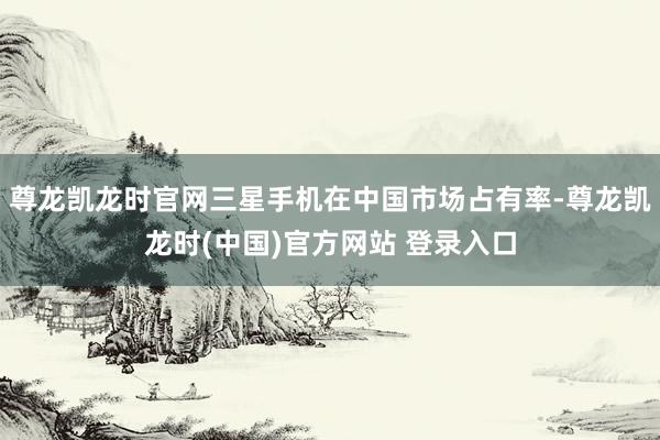 尊龙凯龙时官网三星手机在中国市场占有率-尊龙凯龙时(中国)官方网站 登录入口