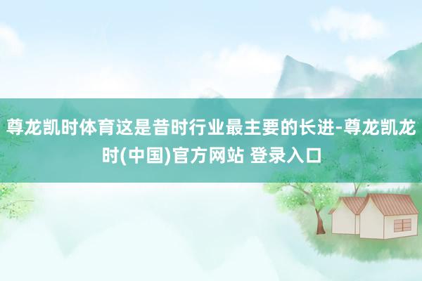 尊龙凯时体育这是昔时行业最主要的长进-尊龙凯龙时(中国)官方网站 登录入口