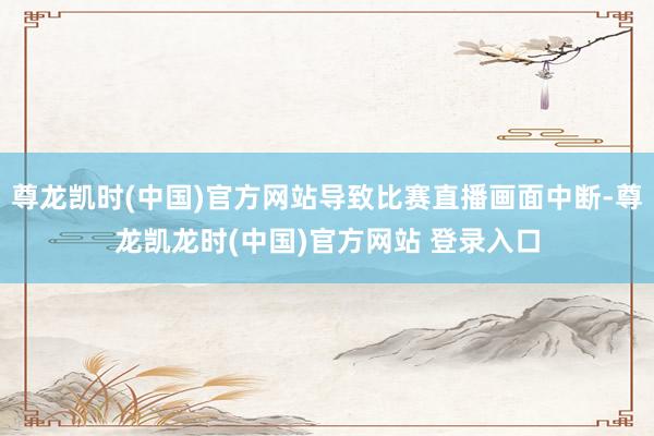 尊龙凯时(中国)官方网站导致比赛直播画面中断-尊龙凯龙时(中国)官方网站 登录入口