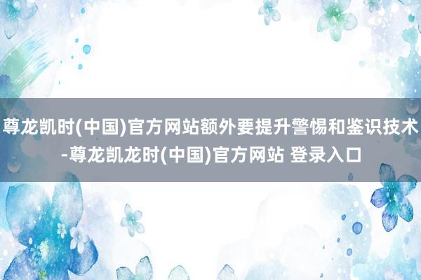 尊龙凯时(中国)官方网站额外要提升警惕和鉴识技术-尊龙凯龙时(中国)官方网站 登录入口