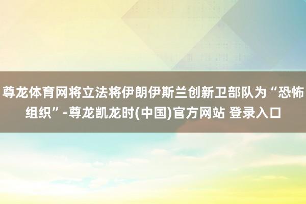 尊龙体育网将立法将伊朗伊斯兰创新卫部队为“恐怖组织”-尊龙凯龙时(中国)官方网站 登录入口