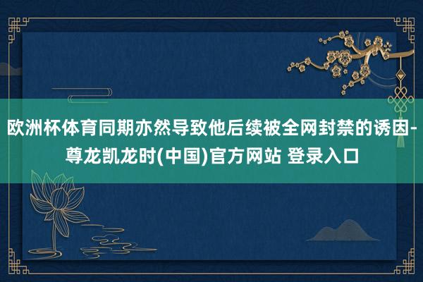欧洲杯体育同期亦然导致他后续被全网封禁的诱因-尊龙凯龙时(中国)官方网站 登录入口