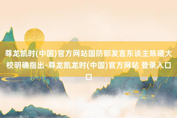 尊龙凯时(中国)官方网站国防部发言东谈主陈曦大校明确指出-尊龙凯龙时(中国)官方网站 登录入口