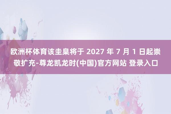 欧洲杯体育该圭臬将于 2027 年 7 月 1 日起崇敬扩充-尊龙凯龙时(中国)官方网站 登录入口