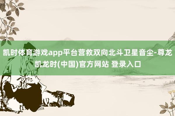 凯时体育游戏app平台营救双向北斗卫星音尘-尊龙凯龙时(中国)官方网站 登录入口