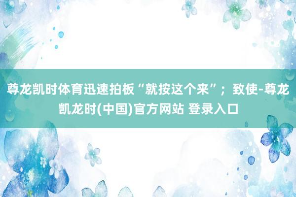尊龙凯时体育迅速拍板“就按这个来”；致使-尊龙凯龙时(中国)官方网站 登录入口