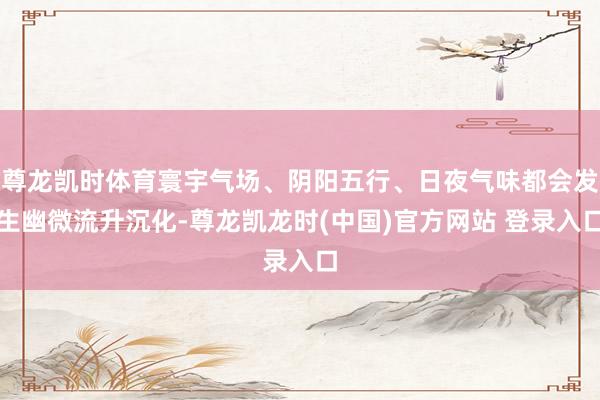 尊龙凯时体育寰宇气场、阴阳五行、日夜气味都会发生幽微流升沉化-尊龙凯龙时(中国)官方网站 登录入口