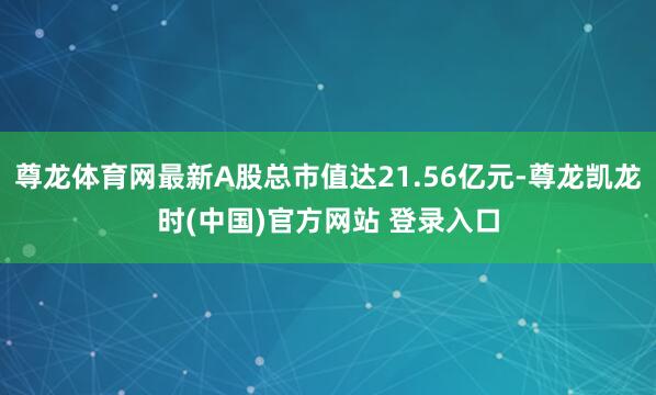 尊龙体育网最新A股总市值达21.56亿元-尊龙凯龙时(中国)官方网站 登录入口