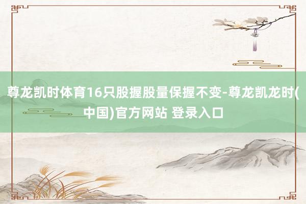 尊龙凯时体育16只股握股量保握不变-尊龙凯龙时(中国)官方网站 登录入口