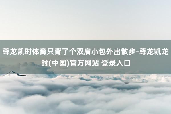 尊龙凯时体育只背了个双肩小包外出散步-尊龙凯龙时(中国)官方网站 登录入口