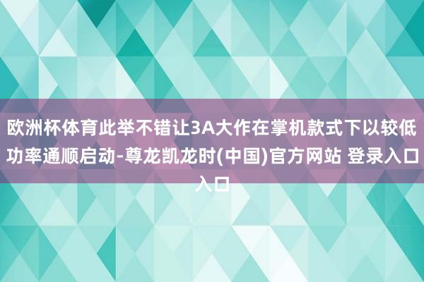 欧洲杯体育此举不错让3A大作在掌机款式下以较低功率通顺启动-尊龙凯龙时(中国)官方网站 登录入口
