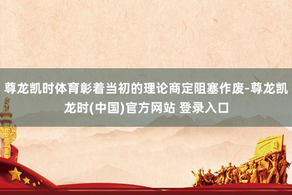 尊龙凯时体育彰着当初的理论商定阻塞作废-尊龙凯龙时(中国)官方网站 登录入口