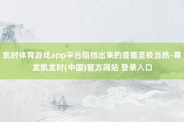 凯时体育游戏app平台阻挡出来的遵循至极当然-尊龙凯龙时(中国)官方网站 登录入口