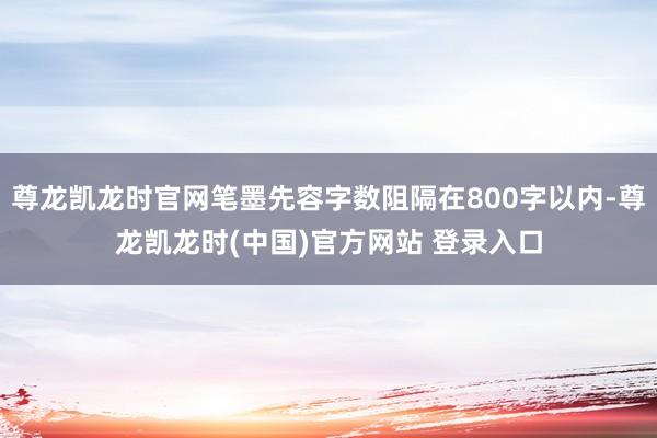 尊龙凯龙时官网笔墨先容字数阻隔在800字以内-尊龙凯龙时(中国)官方网站 登录入口
