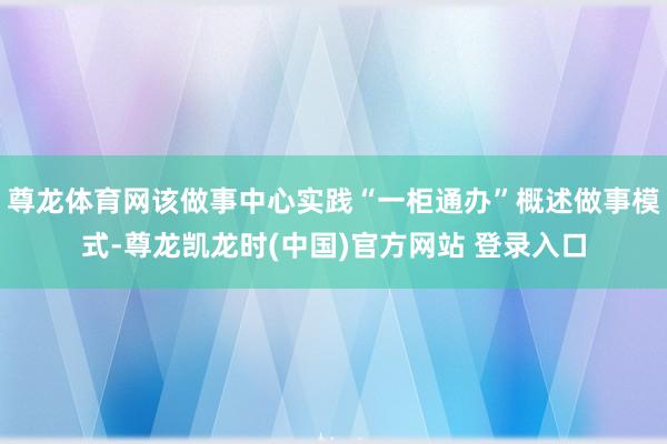 尊龙体育网该做事中心实践“一柜通办”概述做事模式-尊龙凯龙时(中国)官方网站 登录入口