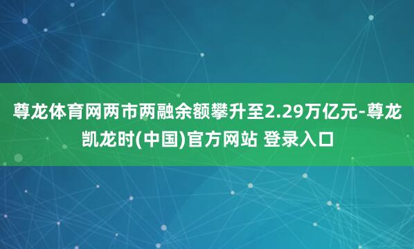 尊龙体育网两市两融余额攀升至2.29万亿元-尊龙凯龙时(中国)官方网站 登录入口