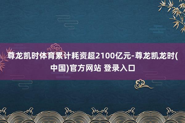 尊龙凯时体育累计耗资超2100亿元-尊龙凯龙时(中国)官方网站 登录入口