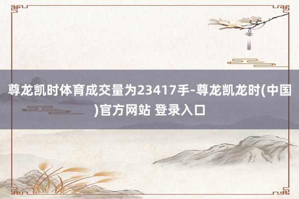 尊龙凯时体育成交量为23417手-尊龙凯龙时(中国)官方网站 登录入口