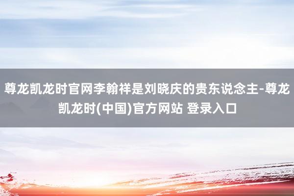 尊龙凯龙时官网李翰祥是刘晓庆的贵东说念主-尊龙凯龙时(中国)官方网站 登录入口