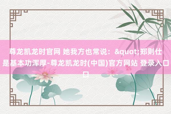 尊龙凯龙时官网 她我方也常说："郑则仕是基本功浑厚-尊龙凯龙时(中国)官方网站 登录入口