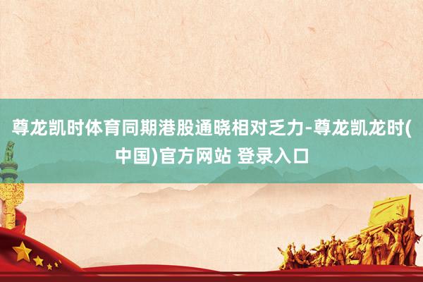 尊龙凯时体育同期港股通晓相对乏力-尊龙凯龙时(中国)官方网站 登录入口