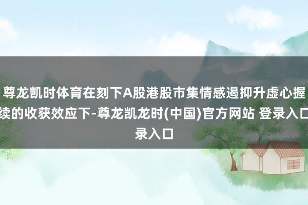 尊龙凯时体育在刻下A股港股市集情感遏抑升虚心握续的收获效应下-尊龙凯龙时(中国)官方网站 登录入口