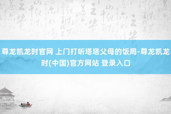尊龙凯龙时官网 上门打听塔塔父母的饭局-尊龙凯龙时(中国)官方网站 登录入口