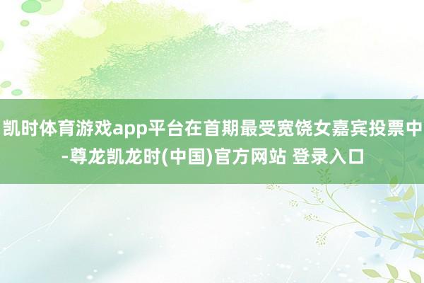 凯时体育游戏app平台在首期最受宽饶女嘉宾投票中-尊龙凯龙时(中国)官方网站 登录入口