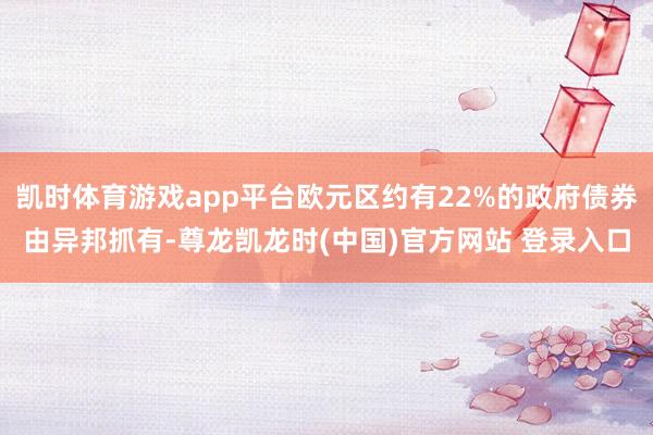 凯时体育游戏app平台欧元区约有22%的政府债券由异邦抓有-尊龙凯龙时(中国)官方网站 登录入口
