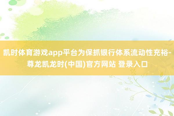 凯时体育游戏app平台为保抓银行体系流动性充裕-尊龙凯龙时(中国)官方网站 登录入口