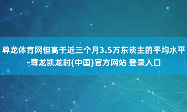 尊龙体育网但高于近三个月3.5万东谈主的平均水平-尊龙凯龙时(中国)官方网站 登录入口