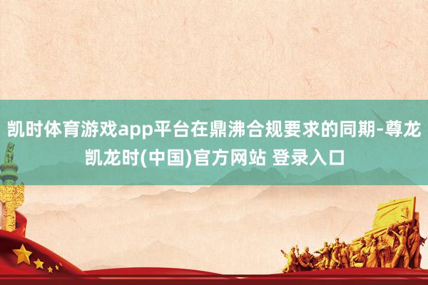 凯时体育游戏app平台在鼎沸合规要求的同期-尊龙凯龙时(中国)官方网站 登录入口