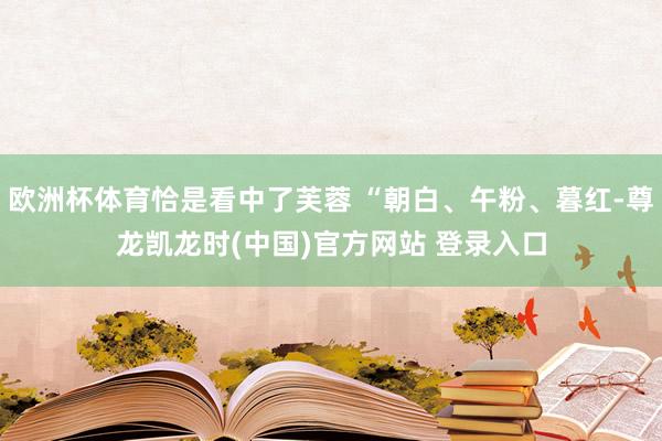 欧洲杯体育恰是看中了芙蓉 “朝白、午粉、暮红-尊龙凯龙时(中国)官方网站 登录入口