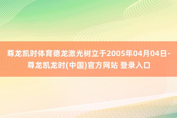 尊龙凯时体育德龙激光树立于2005年04月04日-尊龙凯龙时(中国)官方网站 登录入口