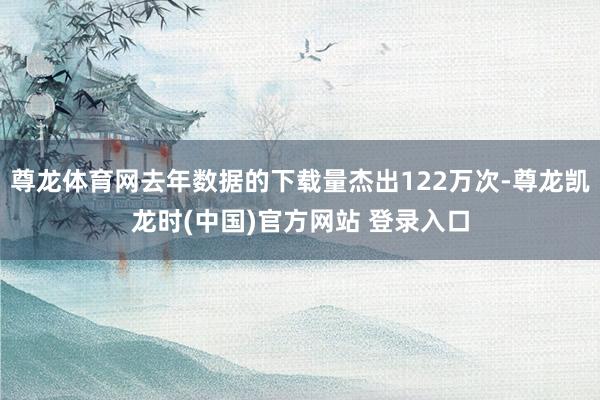 尊龙体育网去年数据的下载量杰出122万次-尊龙凯龙时(中国)官方网站 登录入口
