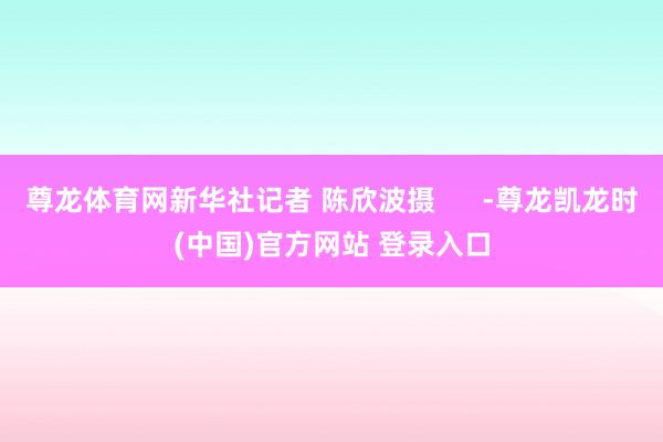 尊龙体育网新华社记者 陈欣波摄      -尊龙凯龙时(中国)官方网站 登录入口