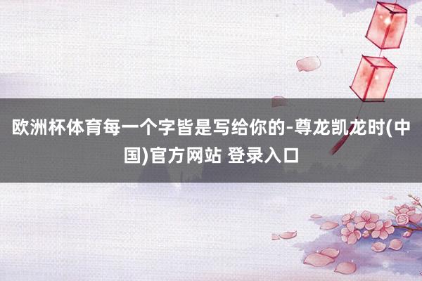 欧洲杯体育每一个字皆是写给你的-尊龙凯龙时(中国)官方网站 登录入口