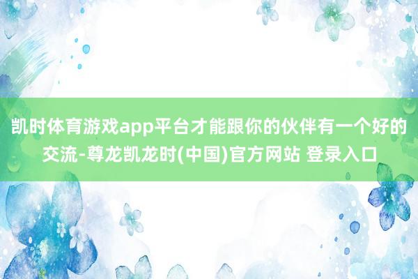 凯时体育游戏app平台才能跟你的伙伴有一个好的交流-尊龙凯龙时(中国)官方网站 登录入口