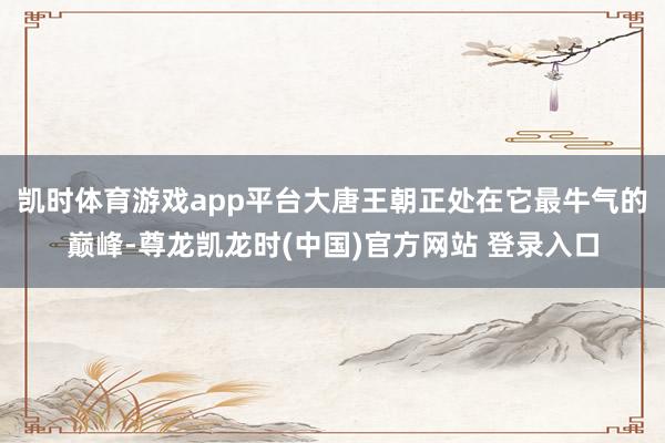 凯时体育游戏app平台大唐王朝正处在它最牛气的巅峰-尊龙凯龙时(中国)官方网站 登录入口