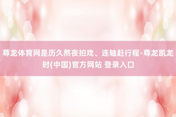 尊龙体育网是历久熬夜拍戏、连轴赶行程-尊龙凯龙时(中国)官方网站 登录入口