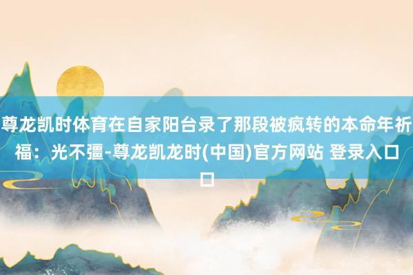 尊龙凯时体育在自家阳台录了那段被疯转的本命年祈福：光不彊-尊龙凯龙时(中国)官方网站 登录入口