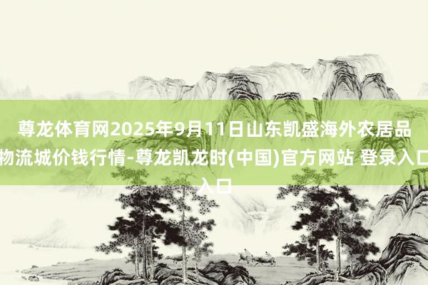 尊龙体育网2025年9月11日山东凯盛海外农居品物流城价钱行情-尊龙凯龙时(中国)官方网站 登录入口