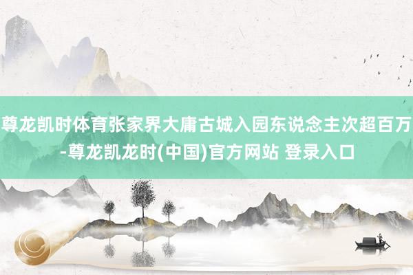 尊龙凯时体育张家界大庸古城入园东说念主次超百万-尊龙凯龙时(中国)官方网站 登录入口