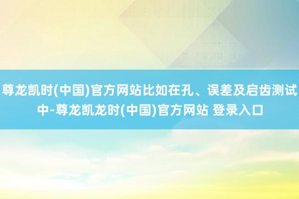 尊龙凯时(中国)官方网站比如在孔、误差及启齿测试中-尊龙凯龙时(中国)官方网站 登录入口