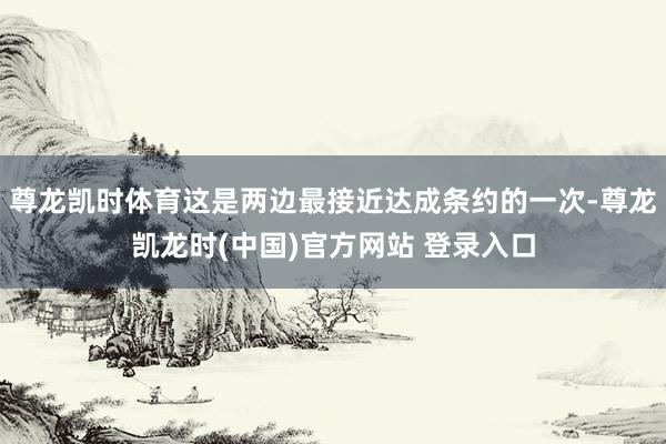 尊龙凯时体育这是两边最接近达成条约的一次-尊龙凯龙时(中国)官方网站 登录入口