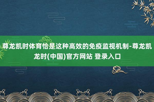 尊龙凯时体育恰是这种高效的免疫监视机制-尊龙凯龙时(中国)官方网站 登录入口