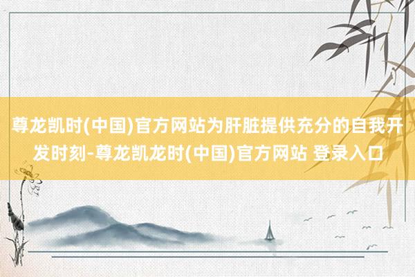 尊龙凯时(中国)官方网站为肝脏提供充分的自我开发时刻-尊龙凯龙时(中国)官方网站 登录入口