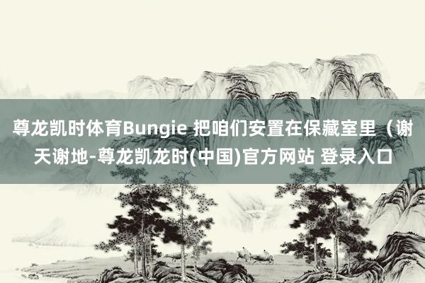 尊龙凯时体育Bungie 把咱们安置在保藏室里（谢天谢地-尊龙凯龙时(中国)官方网站 登录入口