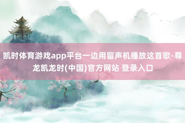 凯时体育游戏app平台一边用留声机播放这首歌-尊龙凯龙时(中国)官方网站 登录入口